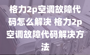 格力2p空調(diào)故障代碼怎么解決 格力2p空調(diào)故障代碼解決方法