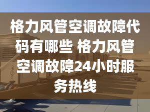 格力風管空調故障代碼有哪些 格力風管空調故障24小時服務熱線