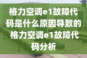 格力空調e1故障代碼是什么原因導致的 格力空調e1故障代碼分析