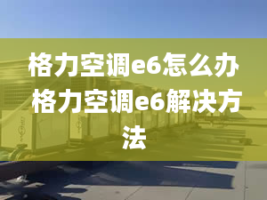 格力空調(diào)e6怎么辦 格力空調(diào)e6解決方法