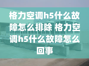 格力空調(diào)h5什么故障怎么排除 格力空調(diào)h5什么故障怎么回事