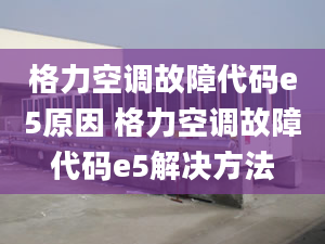 格力空調(diào)故障代碼e5原因 格力空調(diào)故障代碼e5解決方法