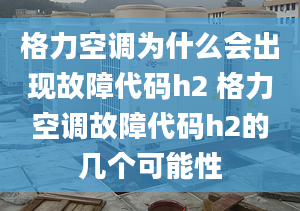 格力空調(diào)為什么會出現(xiàn)故障代碼h2 格力空調(diào)故障代碼h2的幾個可能性