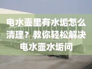 電水壺里有水垢怎么清理？教你輕松解決電水壺水垢問(wèn)