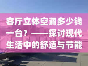 客廳立體空調(diào)多少錢一臺？——探討現(xiàn)代生活中的舒適與節(jié)能