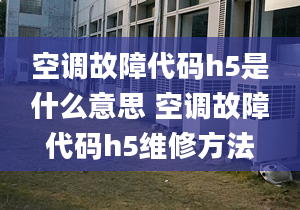 空調(diào)故障代碼h5是什么意思 空調(diào)故障代碼h5維修方法