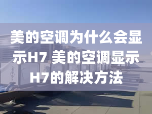 美的空調(diào)為什么會(huì)顯示H7 美的空調(diào)顯示H7的解決方法