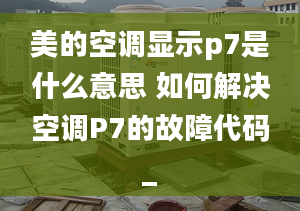 美的空調(diào)顯示p7是什么意思 如何解決空調(diào)P7的故障代碼_